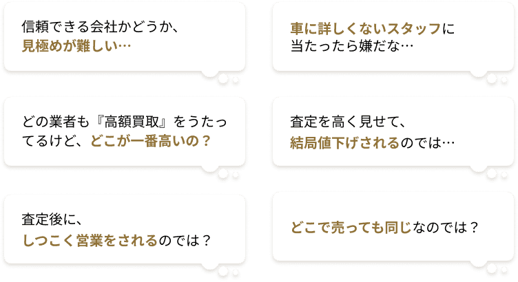 信頼できる会社かどうか、見極めが難しい…、車に詳しくないスタッフに当たったら嫌だな…、どの業者も「高額買取」をうたってるけど、どこが一番高いの？、査定を高く見せて、結局値下げされるのでは…、査定後に、しつこく営業をされるのでは？、どこで売っても同じなのでは？